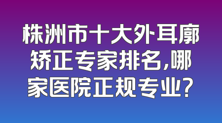 株洲市十大外耳廓矫正专家排名，哪家医院正规专业？