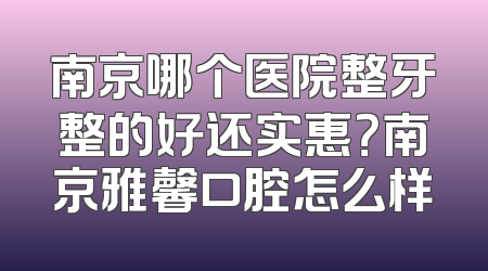 南京哪个医院整牙整的好还实惠？南京雅馨口腔怎么样
