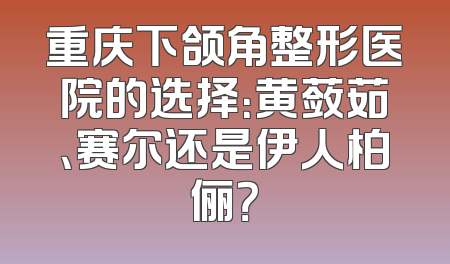 重庆下颌角整形医院的选择：黄蔹茹、赛尔还是伊人柏俪？