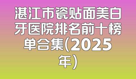 湛江市瓷贴面美白牙医院排名前十榜单合集（2025年）