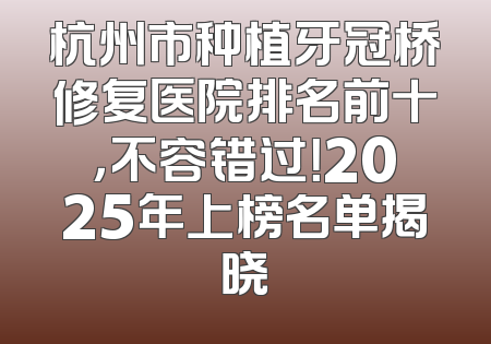 杭州市种植牙冠桥修复医院排名前十，不容错过！2025年上榜名单揭晓