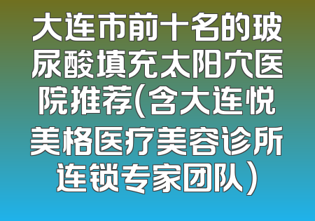 大连市前十名的玻尿酸填充太阳穴医院推荐（含大连悦美格医疗美容诊所连锁专家团队）
