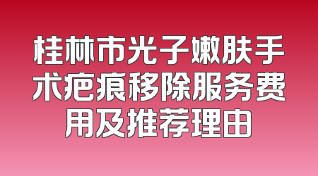 桂林市光子嫩肤手术疤痕移除服务费用及推荐理由