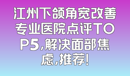 江州下颌角宽改善专业医院点评TOP5，解决面部焦虑，推荐！