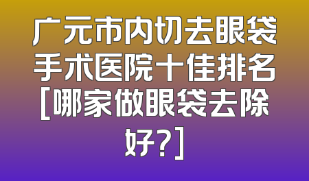 广元市内切去眼袋手术医院十佳排名[哪家做眼袋去除好？]