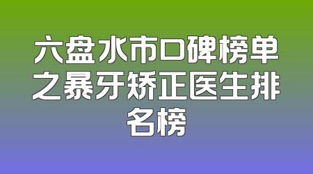 六盘水市口碑榜单之暴牙矫正医生排名榜