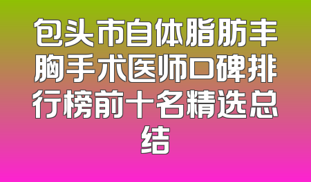 包头市自体脂肪丰胸手术医师口碑排行榜前十名精选总结