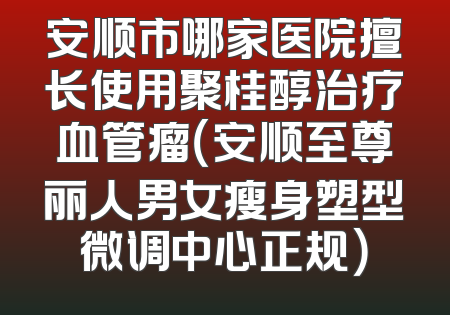 安顺市哪家医院擅长使用聚桂醇治疗血管瘤（安顺至尊丽人男女瘦身塑型微调中心正规）