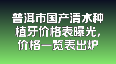 普洱市国产清水种植牙价格表曝光，价格一览表出炉