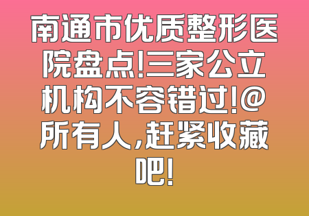 南通市优质整形医院盘点！三家公立机构不容错过！@所有人，赶紧收藏吧！
