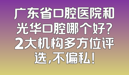 广东省口腔医院和光华口腔哪个好？2大机构多方位评选，不偏私！