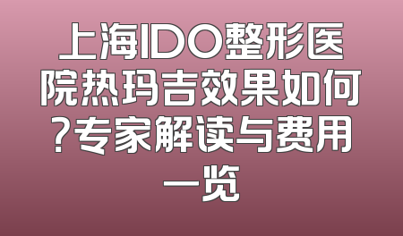 上海IDO整形医院热玛吉效果如何？专家解读与费用一览