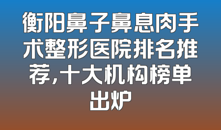 衡阳鼻子鼻息肉手术整形医院排名推荐，十大机构榜单出炉