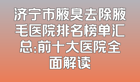 济宁市腋臭去除腋毛医院排名榜单汇总：前十大医院全面解读