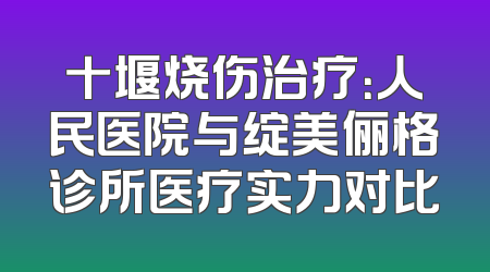 十堰烧伤治疗：人民医院与绽美俪格诊所医疗实力对比