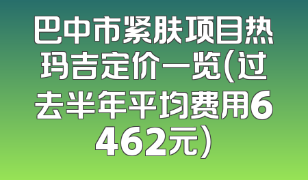 巴中市紧肤项目热玛吉定价一览（过去半年平均费用6462元）