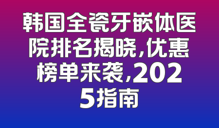 韩国全瓷牙嵌体医院排名揭晓，优惠榜单来袭，2025指南