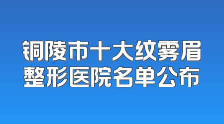 铜陵市十大纹雾眉整形医院名单公布