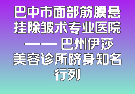 巴中市面部筋膜悬挂除皱术专业医院 —— 巴州伊莎美容诊所跻身知名行列