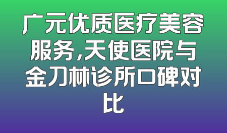 广元优质医疗美容服务，天使医院与金刀林诊所口碑对比