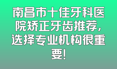 南昌市十佳牙科医院矫正牙齿推荐，选择专业机构很重要！
