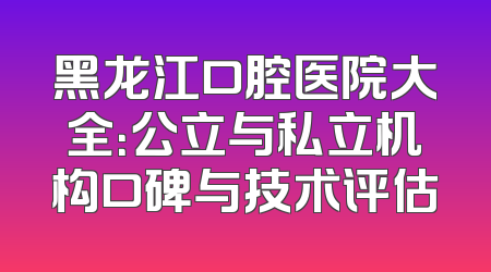 黑龙江口腔医院大全：公立与私立机构口碑与技术评估