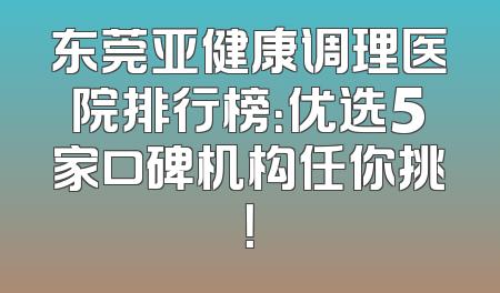 东莞亚健康调理医院排行榜：优选5家口碑机构任你挑！