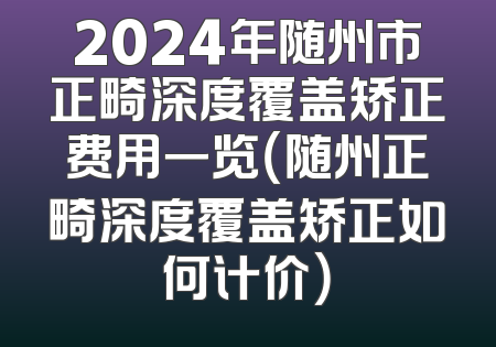 2024年随州市正畸深度覆盖矫正费用一览（随州正畸深度覆盖矫正如何计价）