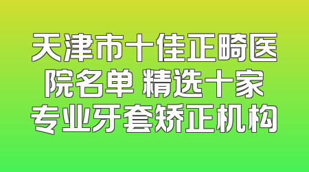 天津市十佳正畸医院名单 精选十家专业牙套矫正机构