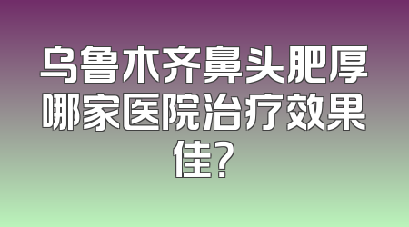 乌鲁木齐鼻头肥厚哪家医院治疗效果佳？