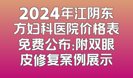 2024年江阴东方妇科医院价格表免费公布：附双眼皮修复案例展示