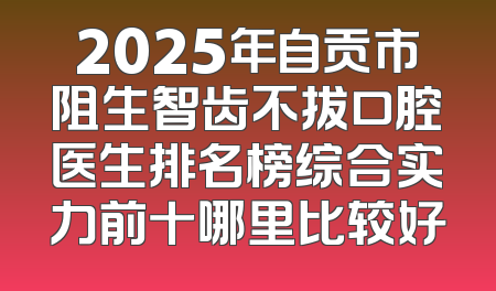 2025年自贡市阻生智齿不拔口腔医生排名榜综合实力前十哪里比较好