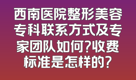 西南医院整形美容专科联系方式及专家团队如何？收费标准是怎样的？