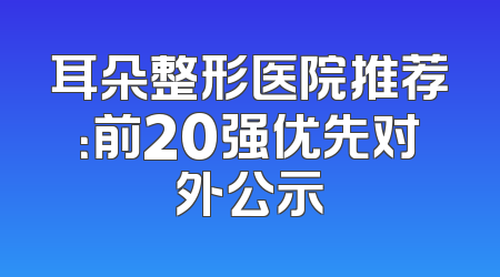 耳朵整形医院推荐：前20强优先对外公示