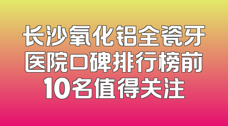 长沙氧化铝全瓷牙医院口碑排行榜前10名值得关注
