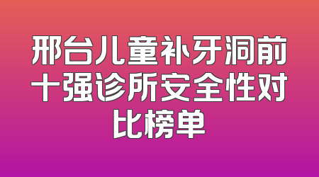 邢台儿童补牙洞前十强诊所安全性对比榜单