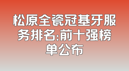 松原全瓷冠基牙服务排名：前十强榜单公布