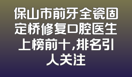 保山市前牙全瓷固定桥修复口腔医生上榜前十，排名引人关注