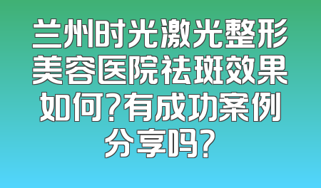 兰州时光激光整形美容医院祛斑效果如何？有成功案例分享吗？