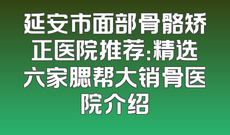 延安市面部骨骼矫正医院推荐：精选六家腮帮大销骨医院介绍