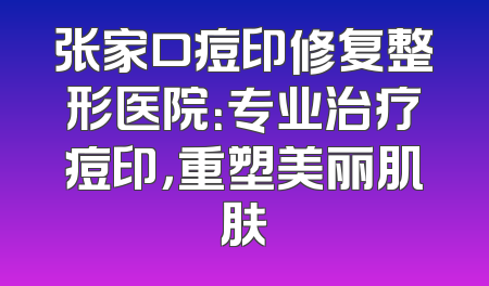 张家口痘印修复整形医院：专业治疗痘印，重塑美丽肌肤