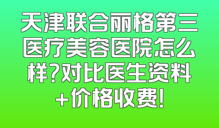 天津联合丽格第三医疗美容医院怎么样？对比医生资料+价格收费！