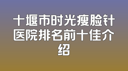 十堰市时光瘦脸针医院排名前十佳介绍