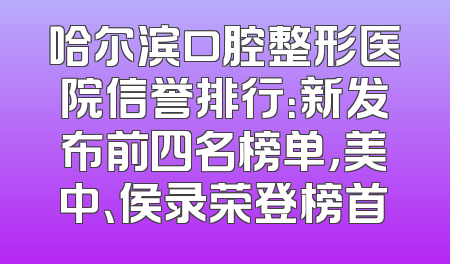 哈尔滨口腔整形医院信誉排行：新发布前四名榜单，美中、侯录荣登榜首