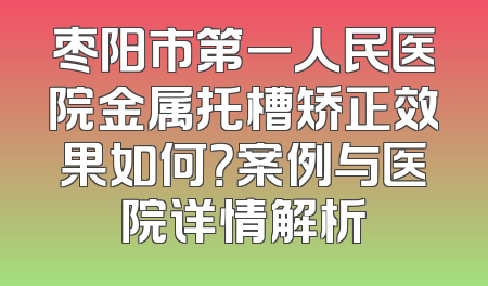 枣阳市第一人民医院金属托槽矫正效果如何？案例与医院详情解析