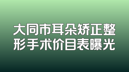 大同市耳朵矫正整形手术价目表曝光