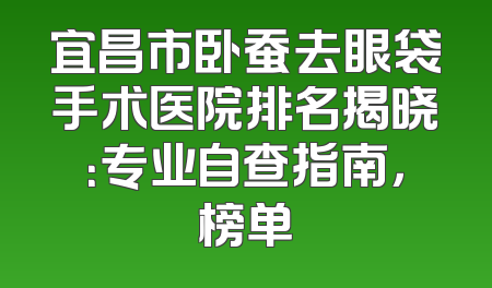 宜昌市卧蚕去眼袋手术医院排名揭晓：专业自查指南，榜单