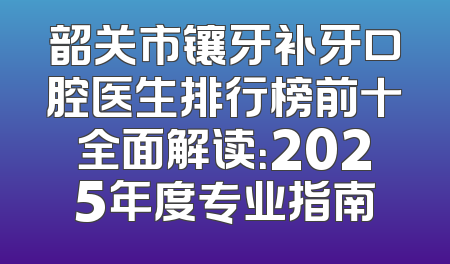韶关市镶牙补牙口腔医生排行榜前十全面解读：2025年度专业指南