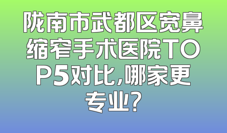 陇南市武都区宽鼻缩窄手术医院TOP5对比，哪家更专业？