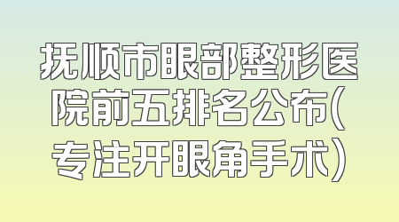 抚顺市眼部整形医院前五排名公布（专注开眼角手术）